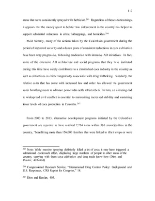 117
areas that were consistently sprayed with herbicide.265 Regardless of these shortcomings,
it appears that the money spent to bolster law enforcement in the country has helped to
support substantial reductions in crime, kidnappings, and homicides.266
Most recently, many of the actions taken by the Colombian government during the
period of improved security and a dozen years of consistent reductions in coca cultivation
have been very progressive, following eradication with intensive AD initiatives. In fact,
some of the extensive AD architecture and social programs that they have instituted
during this time have surely contributed to a diminished coca industry in the country as
well as reductions in crime tangentially associated with drug trafficking. Similarly, the
relative calm that has come with increased law and order has allowed the government
some breathing room to advance peace talks with leftist rebels. In turn, an enduring end
to widespread civil conflict is essential to maintaining increased stability and sustaining
lower levels of coca production in Colombia.267
From 2003 to 2013, alternative development programs initiated by the Colombian
government are reported to have reached 7,734 areas within 361 municipalities in the
country, “benefitting more than 156,000 families that were linked to illicit crops or were
265 Note: While massive spraying definitely killed a lot of coca, it may have triggered a
subnational cockroach effect, displacing large numbers of people to other areas of the
country, carrying with them coca cultivation and drug trade know-how (Dion and
Russler, 403-404).
266 Congressional Research Service, “International Drug Control Policy: Background and
U.S. Responses, CRS Report for Congress,” 18.
267 Dion and Russler, 403.
 