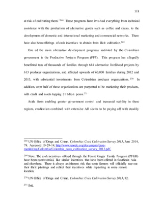 118
at risk of cultivating them.”268 These programs have involved everything from technical
assistance with the production of alternative goods such as coffee and cacao, to the
development of domestic and international marketing and commercial networks. There
have also been offerings of cash incentives to abstain from illicit cultivation.269
One of the main alternative development programs instituted by the Colombian
government is the Productive Projects Program (PPP). This program has allegedly
benefitted tens of thousands of families through 644 alternative livelihood projects by
613 producer organizations, and affected upwards of 60,000 families during 2012 and
2013, with substantial investments from Colombian producer organizations. 270 In
addition, over half of these organizations are purported to be marketing their products,
with credit and assets topping 21 billion pesos.271
Aside from enabling greater government control and increased stability in these
regions, eradication combined with extensive AD seems to be paying off with steadily
268 UN Office of Drugs and Crime, Colombia: Coca Cultivation Survey 2013, June 2014,
78. Accessed 10-29-14, http://www.unodc.org/documents/crop-
monitoring/Colombia/Colombia_coca_cultivation_survey_2013.pdf.
269 Note: The cash incentives offered through the Forest Ranger Family Program (PFGB)
have been controversial, like similar incentives that have been offered in Southeast Asia
and elsewhere. There is always an inherent risk that some farmers will officially tear out
their illicit plantings and collect their incentives while replanting in some remote
location.
270 UN Office of Drugs and Crime, Colombia: Coca Cultivation Survey 2013, 82.
271 Ibid.
 
