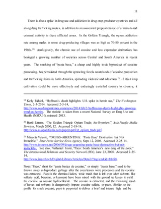 11
There is also a spike in drug use and addiction in drug crop-producer countries and all
along drug trafficking routes, in addition to an associated preponderance of criminals and
criminal activity in these afflicted zones. In the Golden Triangle, the opium addiction
rate among males in some drug-producing villages was as high as 70-80 percent in the
1960s.20 Analogously, the chronic use of cocaine and less expensive derivatives has
besieged a growing number of societies across Central and South America in recent
years. The smoking of “pasta base,” a cheap and highly toxic byproduct of cocaine
processing, has percolated through the sprawling favela wastelands of cocaine production
and trafficking zones in Latin America, spreading violence and addiction.21 If illicit crop
cultivation could be more effectively and enduringly curtailed country to country, it
19 Kelly Riddell, “Hoffman’s death highlights U.S. spike in heroin use,” The Washington
Times, 2-3-2014. Accessed 2-5-14,
http://www.washingtontimes.com/news/2014/feb/3/hoffmanns-death-highlights-growing-
trend-us-heroin/. The statistic is taken from a recent National Survey on Drug Use and
Health (NSDUH), released 2013.
20 Bertil Lintner, “The Golden Triangle Opium Trade: An Overview,” Asia Pacific Media
Services, March 2000, 12. Accessed 2-18-14,
http://www.asiapacificms.com/papers/pdf/gt_opium_trade.pdf.
21 Marcela Valente, “DRUGS-ARGENTINA: ‘Pasta Base’ Destructive but Not
Invincible,” Inter Press Service News Agency, Sept. 12, 2006. Accessed 2-25-14,
http://www.ipsnews.net/2006/09/drugs-argentina-pasta-base-destructive-but-not-
invincible/. See also, Nathaniel Foote, “Paco: South America’s new drug of the poor,”
The International Relations and Security Network (ISN), June 23, 2008. Accessed 2-25-
14,
http://www.isn.ethz.ch/Digital-Library/Articles/Detail/?lng=en&id=88498.
Note: “Paco,” short for “pasta basica de cocaine,” or simply “pasta base,” used to be
thrown away as byproduct garbage after the coca leaves were processed and the cocaine
was extracted. Paco is the chemical-laden, toxic mush that is left over after solvents like
sulfuric acid, benzene, or kerosene have been mixed with the ground up leaves to yield
the cocaine, as cocaine hydrochloride. The cocaine is extracted, and the remaining mash
of leaves and solvents is dangerously impure cocaine sulfate, or paco. Similar to the
profile for crack cocaine, paco is purported to deliver a brief and intense high, and be
 