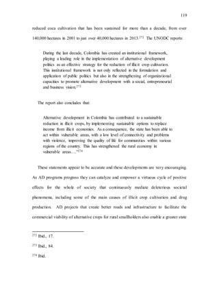 119
reduced coca cultivation that has been sustained for more than a decade, from over
140,000 hectares in 2001 to just over 40,000 hectares in 2013.272 The UNODC reports:
During the last decade, Colombia has created an institutional framework,
playing a leading role in the implementation of alternative development
politics as an effective strategy for the reduction of illicit crop cultivation.
This institutional framework is not only reflected in the formulation and
application of public politics but also in the strengthening of organizational
capacities to promote alternative development with a social, entrepreneurial
and business vision.273
The report also concludes that:
Alternative development in Colombia has contributed to a sustainable
reduction in illicit crops, by implementing sustainable options to replace
income from illicit economies. As a consequence, the state has been able to
act within vulnerable areas, with a low level of connectivity and problems
with violence, improving the quality of life for communities within various
regions of the country. This has strengthened the rural economy in
vulnerable areas….”274
These statements appear to be accurate and these developments are very encouraging.
As AD programs progress they can catalyze and empower a virtuous cycle of positive
effects for the whole of society that continuously mediate deleterious societal
phenomena, including some of the main causes of illicit crop cultivation and drug
production. AD projects that create better roads and infrastructure to facilitate the
commercial viability of alternative crops for rural smallholders also enable a greater state
272 Ibid., 17.
273 Ibid., 84.
274 Ibid.
 