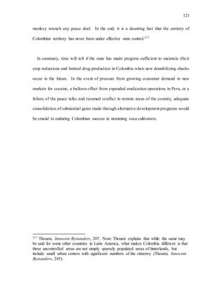 121
monkey wrench any peace deal. In the end, it is a daunting fact that the entirety of
Colombian territory has never been under effective state control.277
In summary, time will tell if the state has made progress sufficient to maintain illicit
crop reductions and limited drug production in Colombia when new destabilizing shocks
occur in the future. In the event of pressure from growing consumer demand in new
markets for cocaine, a balloon effect from expanded eradication operations in Peru, or a
failure of the peace talks and resumed conflict in remote areas of the country, adequate
consolidation of substantial gains made through alternative development programs would
be crucial to enduring Colombian success in stemming coca cultivation.
277 Thoumi, Innocent Bystanders, 207. Note: Thoumi explains that while the same may
be said for some other countries in Latin America, what makes Colombia different is that
these uncontrolled areas are not simply sparsely populated areas of hinterlands, but
include small urban centers with significant numbers of the citizenry (Thoumi, Innocent
Bystanders, 245).
 