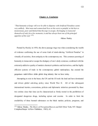 122
Chapter 4. Conclusion
“That humanity at large will ever be able to dispense with Artificial Paradises seems
very unlikely. Most men and women lead lives at the worst so painful, at the best so
monotonous, poor and limited that the urge to escape, the longing to transcend
themselves if only for a few moments, is and has always been one of the principal
appetites of the soul.”278
Aldous Huxley
Penned by Huxley in 1954, the above passage rings true when considering the wealth
of evidence confirming the use of some kind of mind-altering “Artificial Paradise” in
virtually all societies, from antiquity to the contemporary era. This common yearning of
humanity to transcend or escape the drudgery of one’s daily existence, combined with the
extremely addictive quality of modern chemical synthetics and derivatives, and the highly
efficient systems of trade in the contemporary global marketplace, has created the
gargantuan multi-billion dollar global drug industry that we have today.
Attempting to rein in the beast, the UN and the US took the lead and have dominated
and driven global anti-drug policy since World War II. All of the subsequent
international treaties, conventions, policies and diplomatic initiatives promoted by these
two entities since that time can be characterized as firmly rooted in the prohibition of
designated dangerous drugs, including opium and cocaine. In order to limit the
availability of these banned substances on the black market, policies, programs, and
278 Aldous Huxley, The Doors of Perception/Heaven and Hell (New York, NY: Harper
Colophon/Harper & Row Publishers, 1963), 62.
 