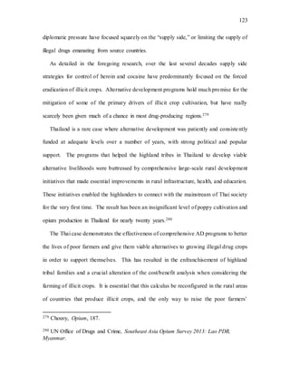 123
diplomatic pressure have focused squarely on the “supply side,” or limiting the supply of
illegal drugs emanating from source countries.
As detailed in the foregoing research, over the last several decades supply side
strategies for control of heroin and cocaine have predominantly focused on the forced
eradication of illicit crops. Alternative development programs hold much promise for the
mitigation of some of the primary drivers of illicit crop cultivation, but have really
scarcely been given much of a chance in most drug-producing regions.279
Thailand is a rare case where alternative development was patiently and consistently
funded at adequate levels over a number of years, with strong political and popular
support. The programs that helped the highland tribes in Thailand to develop viable
alternative livelihoods were buttressed by comprehensive large-scale rural development
initiatives that made essential improvements in rural infrastructure, health, and education.
These initiatives enabled the highlanders to connect with the mainstream of Thai society
for the very first time. The result has been an insignificant level of poppy cultivation and
opium production in Thailand for nearly twenty years.280
The Thai case demonstrates the effectiveness of comprehensive AD programs to better
the lives of poor farmers and give them viable alternatives to growing illegal drug crops
in order to support themselves. This has resulted in the enfranchisement of highland
tribal families and a crucial alteration of the cost/benefit analysis when considering the
farming of illicit crops. It is essential that this calculus be reconfigured in the rural areas
of countries that produce illicit crops, and the only way to raise the poor farmers’
279 Chouvy, Opium, 187.
280 UN Office of Drugs and Crime, Southeast Asia Opium Survey 2013: Lao PDR,
Myanmar.
 