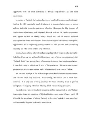 124
opportunity costs for illicit cultivation, is through comprehensive AD and rural
development.
In contrast to Thailand, the Laotians have never benefitted from consistently adequate
funding for AD, meaningful rural development in drug-producing areas, or strong
political leadership promoting that course of action. Hamstrung by false promises of
foreign financial assistance and misguided domestic policies, the Laotian government
now appears focused on making money through the kind of massive industrial
development of natural resources that will not create significant domestic employment
opportunities, but is displacing growing numbers of rural peasants and exacerbating
insecurity and other causes of illicit crop cultivation.
Granted, Laos suffered a horrific and prolonged period of violent conflict during the
Indochina Wars, and has not benefitted from many years of strong economic growth like
Thailand. But if Laos has any chance of stemming the current rises in opium production,
it must find a way to mitigate the drivers of that production. Alternative development
programs can provide those essential tools, as demonstrated in the case of Thailand.
But Thailand is unique in the field as the prevailing ideal of alternative development
and sustained illicit crop reductions. Unfortunately, the case of Laos is much more
common. It is only one of many countries that have ultimately failed to prevent
resumptions of drug crop cultivation following latent periods of drug production.
Can Colombia overcome its chaotic tendencies and the many pitfalls to join Thailand
in extending its current reductions of illicit cultivation over a period of many years? If
Colombia has any chance of joining Thailand in the winner’s circle, it must work hard
and fast to make big gains in alternative development.
 
