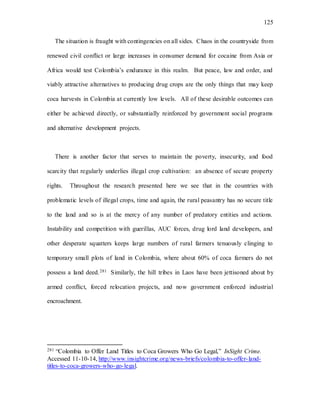 125
The situation is fraught with contingencies on all sides. Chaos in the countryside from
renewed civil conflict or large increases in consumer demand for cocaine from Asia or
Africa would test Colombia’s endurance in this realm. But peace, law and order, and
viably attractive alternatives to producing drug crops are the only things that may keep
coca harvests in Colombia at currently low levels. All of these desirable outcomes can
either be achieved directly, or substantially reinforced by government social programs
and alternative development projects.
There is another factor that serves to maintain the poverty, insecurity, and food
scarcity that regularly underlies illegal crop cultivation: an absence of secure property
rights. Throughout the research presented here we see that in the countries with
problematic levels of illegal crops, time and again, the rural peasantry has no secure title
to the land and so is at the mercy of any number of predatory entities and actions.
Instability and competition with guerillas, AUC forces, drug lord land developers, and
other desperate squatters keeps large numbers of rural farmers tenuously clinging to
temporary small plots of land in Colombia, where about 60% of coca farmers do not
possess a land deed.281 Similarly, the hill tribes in Laos have been jettisoned about by
armed conflict, forced relocation projects, and now government enforced industrial
encroachment.
281 “Colombia to Offer Land Titles to Coca Growers Who Go Legal,” InSight Crime.
Accessed 11-10-14, http://www.insightcrime.org/news-briefs/colombia-to-offer-land-
titles-to-coca-growers-who-go-legal.
 