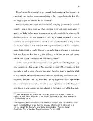 126
Throughout the literature cited in my research, food scarcity and food insecurity is
consistently mentioned as commonly contributing to illicit crop production, but land titles
and property rights are discussed far less frequently.282
The consequences that accrue from the absence of legally guaranteed and enforced
property rights in these countries, when combined with weak state maintenance of
security and lack of infrastructure in remote areas, has often resulted in the rather sensible
decision to cultivate the most remunerative cash crop as quickly as possible – coca in
Colombia, and opium poppy in Laos. Indeed, in these countries the land holding is often
too small or infertile to plant sufficient food crops to support one’s family. Therefore,
access that is limited to smallholdings or to less arable land on a tenuous or contentious
basis contributes to food insecurity that influences a decision to grow and harvest
saleable cash crops in order to buy food and other necessities.283
In other words, a lack of secure access to decent agricultural landholdings helps keep
rural peasants and ethnic groups in these countries in a state of food scarcity and food
insecurity, as well as a state of general insecurity. Therefore, it can be stated that a lack
of property rights and equitable systems of land tenure significantly contribute to some of
the primary drivers of illicit crop production. Tracing the processes of illicit production
in Laos and Colombia makes clear that without secure rights to decent landholdings, poor
rural farmers in these countries are often relegated to the lowliest levels of the drug trade.
282 Tullis and Thoumi do mention the Colombian government’s historic failure to
implement land reform as a driver of the internal displacement and chaos, if not illicit
crop cultivation, per se.
283 For example, Dion and Russler point out that an estimated 60% of Colombian coca is
grown on smallholdings of less than two hectares, indicating illicit cultivation as a
survival strategy for those who have limited access to land (Dion and Russler,
Eradication Efforts, the State, Displacement and Poverty, 408).
 