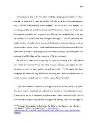 127
The natural corollary to this realization would be a policy recommendation for these
countries to work hard to enact fair and just land reform and land registration systems,
and to enshrine laws protecting private property. But in much of Latin America this
would require at least a partial reconfiguration of the traditional elite power structure and
longstanding wealth distribution systems, something that has historically been at the root
of countless civil conflicts and wars throughout the region. Effective enactment and
implementation of similar reform measures in Southeast Asian drug-producing countries
would probably require routing significant chunks of corrupted and compromised sectors
of the state, in order to dramatically reduce the deleterious effects of criminal greed and
patronage in public affairs and the contracting of foreign investment.
As difficult as those undertakings may be, there are currently active land reform
movements in Colombia 284 and elsewhere in Latin America, and support for anti-
corruption regimes in many quarters around the world. To the extent that these
campaigns are successful, they will buttress anti-drug policy and may help to reduce or
sustain reductions in illicit cultivation in those nations that are impacted.
Despite the celebrated downturn in coca production in Colombia, there is evidence
that recent progress may have been made due to an anomalous easing of market pressure.
It appears that we are in an unusual period right now – more productive strains of coca
and more efficient processing methods are apparently keeping world cocaine supply at
284 “Territorial Consolidation in Colombia: The Right to Have Territory and a Territory
with Rights,” Diálogo. Accessed 11-10-14, http://dialogo-
americas.com/en_GB/articles/rmisa/features/regional_news/2014/01/06/consolidacion-
territorial.
 