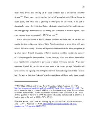 128
fairly stable levels, thus making up for coca shortfalls due to eradication and other
factors.285 What’s more, cocaine use has slacked off somewhat in the US and Europe in
recent years, and while use is growing in other parts of the world, it has yet to
dramatically surge. So for the time being, substantial reductions in illicit cultivation are
not yet triggering a balloon effect, kick-starting coca cultivation in dormant regions. Peru
even managed to cut coca output by 17.5% last year.286
But as coca cultivation in South America continues to shrink and the markets for
cocaine in Asia, Africa, and parts of Latin America continue to grow, there will soon
come a day of reckoning. History has repeatedly demonstrated that farm gate prices go
up when market demand for cocaine or heroin reaches a point that outstrips the capacity
of existing drug production operations. In turn, these pay raises have always incentivized
poor rural farmers somewhere to grow coca or opium poppy and cash in. When new
consumer demand for cocaine reaches that point in the future, perhaps Colombia will
have acquired the capacity sustain the pressure from increased drug demand like Thailand
has. Perhaps at that time Colombia’s Andean neighbors will have made fewer inroads
285 UN Office of Drugs and Crime, World Drug Report 2013. Accessed 11-10-14,
http://www.unodc.org/unodc/secured/wdr/wdr2013/World_Drug_Report_2013.pdf. The
report states that, due to increased “efficiency in the manufacturing chain from coca bush
to cocaine hydrochloride…while the estimated total area under cultivation in 2011 stood
at three quarters of the level in 1990, the quantity of cocaine manufactured in 2011 was at
least as high as the level in 1990…” (Pp. 37-38).
286 Robert Kozak, “Peru Cut Coca Plantings by 17.5% Last Year,” Wall Street Journal,
June 11, 2014. Accessed 11-10-14, http://online.wsj.com/articles/peru-cut-coca-
plantings-by-17-5-last-year-1402517753.
 