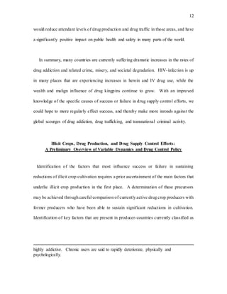 12
would reduce attendant levels of drug production and drug traffic in those areas, and have
a significantly positive impact on public health and safety in many parts of the world.
In summary, many countries are currently suffering dramatic increases in the rates of
drug addiction and related crime, misery, and societal degradation. HIV-infection is up
in many places that are experiencing increases in heroin and IV drug use, while the
wealth and malign influence of drug kingpins continue to grow. With an improved
knowledge of the specific causes of success or failure in drug supply control efforts, we
could hope to more regularly effect success, and thereby make more inroads against the
global scourges of drug addiction, drug trafficking, and transnational criminal activity.
Illicit Crops, Drug Production, and Drug Supply Control Efforts:
A Preliminary Overview of Variable Dynamics and Drug Control Policy
Identification of the factors that most influence success or failure in sustaining
reductions of illicit crop cultivation requires a prior ascertainment of the main factors that
underlie illicit crop production in the first place. A determination of these precursors
may be achieved through careful comparison of currently active drug crop producers with
former producers who have been able to sustain significant reductions in cultivation.
Identification of key factors that are present in producer-countries currently classified as
highly addictive. Chronic users are said to rapidly deteriorate, physically and
psychologically.
 