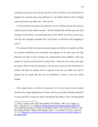 129
remedying the poverty and insecurity that drive illicit cultivation, and will therefore be
dragged into resurgent drug crop production to meet global demand while Colombia
resists the pressure and stands firm. Time will tell.
It is true that Peru has made some reductions in coca cultivation during this relatively
relaxed period of drug market transition. But the Shining Path guerilla group has been
resurgent in the primitive coca-producing areas of the VRAE for the last several years,
and they have allegedly redoubled their involvement in cultivation and smuggling of
coca.287
The extent to which the respective guerilla groups and militias in Colombia and Peru
are actively destabilizing the countryside and engaging in the drug trade will help
determine the path of least resistance for entrepreneurial drug traffickers when new
markets for cocaine reach the point of critical mass. When that time comes, the region
that hosts a kind of enforced lawlessness, with the least amount of state interference or
control, will likely be saddled with the majority of the new coca fields that must be
planted and new jungle labs that must be established in order to meet new market
demand.
This scenario leads to a final set of questions: Is it wise to hasten renewed market
demand with a single-minded pursuit of lower and lower coca yields through eradication?
Is it ever possible to escape the market mechanisms that appear to have sustained global
287 “Peru’s Security Forces Kill Three Shining Path Rebels,” BBC News, August 12,
2013. Accessed 11-11-14, http://www.bbc.com/news/world-latin-america-23665778.
For an informal first-hand account, see Fernando Lucena, “The Last Ever Interview with
the Leaders of Peru’s Shining Path Guerilla Army,” Vice, October 30, 2013. Accessed
11-11-14, http://www.vice.com/en_uk/read/the-last-ever-interview-with-the-leaders-of-
the-shining-path.
 