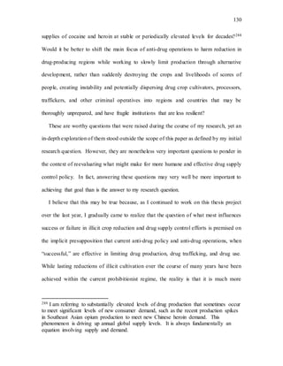 130
supplies of cocaine and heroin at stable or periodically elevated levels for decades?288
Would it be better to shift the main focus of anti-drug operations to harm reduction in
drug-producing regions while working to slowly limit production through alternative
development, rather than suddenly destroying the crops and livelihoods of scores of
people, creating instability and potentially dispersing drug crop cultivators, processors,
traffickers, and other criminal operatives into regions and countries that may be
thoroughly unprepared, and have fragile institutions that are less resilient?
These are worthy questions that were raised during the course of my research, yet an
in-depth exploration of them stood outside the scope of this paper as defined by my initial
research question. However, they are nonetheless very important questions to ponder in
the context of reevaluating what might make for more humane and effective drug supply
control policy. In fact, answering these questions may very well be more important to
achieving that goal than is the answer to my research question.
I believe that this may be true because, as I continued to work on this thesis project
over the last year, I gradually came to realize that the question of what most influences
success or failure in illicit crop reduction and drug supply control efforts is premised on
the implicit presupposition that current anti-drug policy and anti-drug operations, when
“successful,” are effective in limiting drug production, drug trafficking, and drug use.
While lasting reductions of illicit cultivation over the course of many years have been
achieved within the current prohibitionist regime, the reality is that it is much more
288 I am referring to substantially elevated levels of drug production that sometimes occur
to meet significant levels of new consumer demand, such as the recent production spikes
in Southeast Asian opium production to meet new Chinese heroin demand. This
phenomenon is driving up annual global supply levels. It is always fundamentally an
equation involving supply and demand.
 