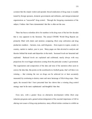 131
common that the simple violent and sporadic forced eradication of drug crops is roundly
touted by foreign sponsors, domestic governments and militaries, and intergovernmental
organizations as “successful” drug control. Through the foregoing examination of the
subject, I believe that I have demonstrated that this is often not the case.
There has been a relentless drive for numbers in the drug wars of the last few decades
that is very apparent in the literature. The annual UNODC World Drug Reports are
primarily filled with charts and statistics comparing illicit crop cultivation and drug
production numbers – hectares, tons, and kilograms – from region to region, country to
country, market to market, year to year. Many pages are then devoted to analysis and
theories behind the trends and disparities in the totals. Increased levels are lamented and
explained. Reduced levels are explained and celebrated, nearly always with rosy
projections for even bigger reductions coming from the particular country’s government.
The organization and composition of the data and tone of the narration often seem to
convey the idea that, like points on the scoreboard at a football game, that’s all there is to
winning -- that winning the war on drugs can be achieved (or at least accurately
measured) by continuing to destroy more and more hectarage of illicit drug crops. Once
again, the research that I have presented here has shown that a winning drug control
strategy must be far more sophisticated and thoughtful than that.
Even now, with a greater focus on alternative development within illicit crop
reduction programs and a general acknowledgement of the essential importance of AD in
altering root causes of drug crop production, many official entities continue to exhibit an
 