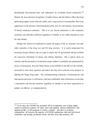 132
ideologically disconnected drive and enthusiasm for continued forced eradication. 289
Despite the near-universal recognition of market forces and the balloon effect that keep
global drug supply levels relatively stable, and a long record of unsustainable illicit crop
suppression in the absence of developmental safety nets for rural farmers, the promotion
of forced eradication continues. That is to say, forced eradication is still conducted,
rewarded, and officially celebrated regardless of whether or not viable alternatives exist
for rural farmers.
Perhaps this fixation on eradication is partly the legacy of the no-nonsense, law-and-
order mentality of the drug war and US drug warriors. It is surely perpetuated by
posturing foreign officials who are eager to please the US government and get certified
for successive allotments of money and military hardware. But a narrow focus on
statistics and the promotion of eradication target numbers is probably also perpetuated by
droves of bureaucrats, from the White House to the ONDCP to the DEA to the UNODC,
motivated to show their superiors and others that they have achieved some progress in
fighting the illegal drug trade. The self-perpetuating endurance of bureaucracies and
bureaucratic processes is well known, and once established, these institutions can develop
a momentum and internal resilience regardless of whether or not their organization or
policies are effective or counterproductive.
289 To be clear, the UNODC has promoted AD as an important part of drug supply
control in producer-countries for many years and regularly releases publications and
updated profiles of AD programs in various countries. But there is an almost
schizophrenic rift between the majority of UNODC publications that deal with forced
eradication and tracking production levels, and their press that promotes AD.
 
