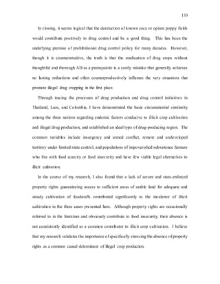133
In closing, it seems logical that the destruction of known coca or opium poppy fields
would contribute positively to drug control and be a good thing. This has been the
underlying premise of prohibitionist drug control policy for many decades. However,
though it is counterintuitive, the truth is that the eradication of drug crops without
thoughtful and thorough AD as a prerequisite is a costly mistake that generally achieves
no lasting reductions and often counterproductively inflames the very situations that
promote illegal drug cropping in the first place.
Through tracing the processes of drug production and drug control initiatives in
Thailand, Laos, and Colombia, I have demonstrated the basic circumstantial similarity
among the three nations regarding endemic factors conducive to illicit crop cultivation
and illegal drug production, and established an ideal type of drug-producing region. The
common variables include insurgency and armed conflict, remote and undeveloped
territory under limited state control, and populations of impoverished subsistence farmers
who live with food scarcity or food insecurity and have few viable legal alternatives to
illicit cultivation.
In the course of my research, I also found that a lack of secure and state-enforced
property rights guaranteeing access to sufficient areas of arable land for adequate and
steady cultivation of foodstuffs contributed significantly to the incidence of illicit
cultivation in the three cases presented here. Although property rights are occasionally
referred to in the literature and obviously contribute to food insecurity, their absence is
not consistently identified as a common contributor to illicit crop cultivation. I believe
that my research validates the importance of specifically stressing the absence of property
rights as a common causal determinant of illegal crop production.
 