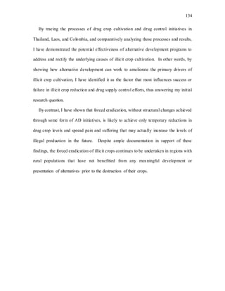 134
By tracing the processes of drug crop cultivation and drug control initiatives in
Thailand, Laos, and Colombia, and comparatively analyzing those processes and results,
I have demonstrated the potential effectiveness of alternative development programs to
address and rectify the underlying causes of illicit crop cultivation. In other words, by
showing how alternative development can work to ameliorate the primary drivers of
illicit crop cultivation, I have identified it as the factor that most influences success or
failure in illicit crop reduction and drug supply control efforts, thus answering my initial
research question.
By contrast, I have shown that forced eradication, without structural changes achieved
through some form of AD initiatives, is likely to achieve only temporary reductions in
drug crop levels and spread pain and suffering that may actually increase the levels of
illegal production in the future. Despite ample documentation in support of these
findings, the forced eradication of illicit crops continues to be undertaken in regions with
rural populations that have not benefitted from any meaningful development or
presentation of alternatives prior to the destruction of their crops.
 