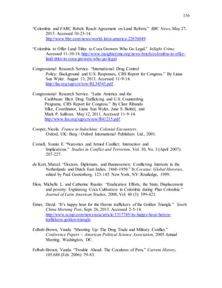 136
“Colombia and FARC Rebels Reach Agreement on Land Reform.” BBC News, May 27,
2013. Accessed 10-23-14.
http://www.bbc.com/news/world-latin-america-22676049.
“Colombia to Offer Land Titles to Coca Growers Who Go Legal.” InSight Crime.
Accessed 11-10-14. http://www.insightcrime.org/news-briefs/colombia-to-offer-
land-titles-to-coca-growers-who-go-legal.
Congressional Research Service. “International Drug Control
Policy: Background and U.S. Responses, CRS Report for Congress.” By Liana
Sun Wyler. August 13, 2013. Accessed 11-9-14.
http://fas.org/sgp/crs/row/RL34543.pdf.
Congressional Research Service. “Latin America and the
Caribbean: Illicit Drug Trafficking and U.S. Counterdrug
Programs, CRS Report for Congress.” By Clare Ribando
Silke, Coordinator, Liana Sun Wyler, June S. Beittel, and
Mark P. Sullivan. May 12, 2011. Accessed 11-9-14.
http://www.fas.org/sgp/crs/row/R41215.pdf.
Cooper, Nicola. France in Indochina: Colonial Encounters.
Oxford, UK: Berg / Oxford International Publishers Ltd., 2001.
Cornell, Svante E. “Narcotics and Armed Conflict: Interaction and
Implications.” Studies in Conflict and Terrorism, Vol. 30, No. 3 (April 2007):
207-227.
de Kort, Marcel. “Doctors, Diplomats, and Businessmen: Conflicting Interests in the
Netherlands and Dutch East Indies, 1860-1950.” In Cocaine: Global Histories,
edited by Paul Gootenberg, 123-145. New York, NY: Routledge, 1999.
Dion, Michelle L. and Catherine Russler. “Eradication Efforts, the State, Displacement
and poverty: Explaining Coca Cultivation in Colombia during Plan Colombia.”
Journal of Latin American Studies, 2008, Vol. 40 (3): 399-421.
Eimer, David. “It’s happy hour for the Heroin traffickers of the Golden Triangle.” South
China Morning Post, Sept. 26, 2013. Accessed 2-5-14.
http://www.scmp.com/news/asia/article/1317745/its-happy-hour-heroin-
traffickers-golden-triangle.
Felbab-Brown, Vanda. “Shooting Up: The Drug Trade and Military Conflict.”
Conference Papers -- American Political Science Association, 2005 Annual
Meeting. Washington, DC.
Felbab-Brown, Vanda. “Trouble Ahead: The Cocaleros of Peru.” Current History,
105.688 (Feb. 2006): 79-83.
 