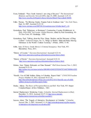 137
Foote, Nathaniel. “Paco: South America’s new drug of the poor.” The International
Relations and Security Network (ISN), June 23, 2008. Accessed 2-25-14.
http://www.isn.ethz.ch/Digital-Library/Articles/Detail/?lng=en&id=88498.
Fuller, Thomas. “No Blowing Smoke: Poppies Fade in Southeast Asia.” New York Times,
Sept. 16, 2007. Accessed 9-23-14.
http://www.nytimes.com/2007/09/16/weekinreview/16fuller.html?_r=0.
Gootenberg, Paul. “Reluctance or Resistance? Constructing Cocaine (Prohibitions) in
Peru, 1910-1950.” In Cocaine: Global Histories, edited by Paul Gootenberg, 46-
79. New York, NY: Routledge, 1999.
Gootenberg, Paul. “Talking about the Flow: Drugs, Borders, and the Discourse of Drug
Control.” Cultural Critique, No. 71, “Drugs in Motion: Mind-and-Body-Altering
Substances in the World’s Cultural Economy,” (Winter, 2009): 13-46.
Grillo, Ioan. El Narco: Inside Mexico’s Criminal Insurgency. New York, NY:
Bloomsbury Press, 2011.
“History of Cocaine.” Narconon International. Accessed 4-22-14.
http://www.narconon.org/drug-information/cocaine-history.html.
“History of Heroin.” Narconon International. Accessed 4-22-14.
http://www.narconon.org/drug-information/heroin-history.html.
Holmes, Sam. “Opium Rebounds on China Demand.” Wall Street Journal, Nov. 1, 2012.
Accessed 9-23-14.
http://online.wsj.com/news/articles/SB10001424052970204707104578090614285
930862.
“Horrific Use of Child Soldiers Rising in Colombia, Report Finds.” CNN/CNN Freedom
Project, October 15, 2012. Accessed 10-27-14.
http://thecnnfreedomproject.blogs.cnn.com/2012/10/15/horrific-use-of-child-
soldiers-rising-in-colombia-report-finds/.
Huxley, Aldous. The Doors of Perception/Heaven and Hell. New York, NY: Harper
Colophon/Harper & Row Publishers, 1963.
Internal Displacement Monitoring Centre. Colombia: Internal Displacement in Brief,
December 31, 2014. Accessed 10-27-14. http://www.internal-
displacement.org/americas/colombia/summary/.
Isacson, Adam. “The Tragedy of Alternative Development in Colombia.” Colombia
Journal, Dec. 3, 2001. Accessed 2-1-14. http://colombiajournal.org/the-tragedy-
of-alternative-development-in-colombia.htm.
 