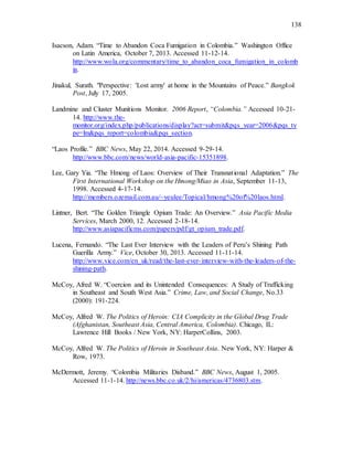 138
Isacson, Adam. “Time to Abandon Coca Fumigation in Colombia.” Washington Office
on Latin America, October 7, 2013. Accessed 11-12-14.
http://www.wola.org/commentary/time_to_abandon_coca_fumigation_in_colomb
ia.
Jinakul, Surath. "Perspective: 'Lost army' at home in the Mountains of Peace.” Bangkok
Post, July 17, 2005.
Landmine and Cluster Munitions Monitor. 2006 Report, “Colombia.” Accessed 10-21-
14. http://www.the-
monitor.org/index.php/publications/display?act=submit&pqs_year=2006&pqs_ty
pe=lm&pqs_report=colombia&pqs_section.
“Laos Profile.” BBC News, May 22, 2014. Accessed 9-29-14.
http://www.bbc.com/news/world-asia-pacific-15351898.
Lee, Gary Yia. “The Hmong of Laos: Overview of Their Transnational Adaptation.” The
First International Workshop on the Hmong/Miao in Asia, September 11-13,
1998. Accessed 4-17-14.
http://members.ozemail.com.au/~yeulee/Topical/hmong%20of%20laos.html.
Lintner, Bert. “The Golden Triangle Opium Trade: An Overview.” Asia Pacific Media
Services, March 2000, 12. Accessed 2-18-14.
http://www.asiapacificms.com/papers/pdf/gt_opium_trade.pdf.
Lucena, Fernando. “The Last Ever Interview with the Leaders of Peru’s Shining Path
Guerilla Army.” Vice, October 30, 2013. Accessed 11-11-14.
http://www.vice.com/en_uk/read/the-last-ever-interview-with-the-leaders-of-the-
shining-path.
McCoy, Afred W. “Coercion and its Unintended Consequences: A Study of Trafficking
in Southeast and South West Asia.” Crime, Law, and Social Change, No.33
(2000): 191-224.
McCoy, Alfred W. The Politics of Heroin: CIA Complicity in the Global Drug Trade
(Afghanistan, Southeast Asia, Central America, Colombia). Chicago, IL:
Lawrence Hill Books / New York, NY: HarperCollins, 2003.
McCoy, Alfred W. The Politics of Heroin in Southeast Asia. New York, NY: Harper &
Row, 1973.
McDermott, Jeremy. “Colombia Militaries Disband.” BBC News, August 1, 2005.
Accessed 11-1-14. http://news.bbc.co.uk/2/hi/americas/4736803.stm.
 
