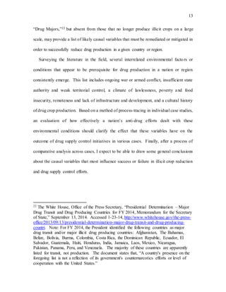 13
“Drug Majors,”22 but absent from those that no longer produce illicit crops on a large
scale, may provide a list of likely causal variables that must be remediated or mitigated in
order to successfully reduce drug production in a given country or region.
Surveying the literature in the field, several interrelated environmental factors or
conditions that appear to be prerequisite for drug production in a nation or region
consistently emerge. This list includes ongoing war or armed conflict, insufficient state
authority and weak territorial control, a climate of lawlessness, poverty and food
insecurity, remoteness and lack of infrastructure and development, and a cultural history
of drug crop production. Based on a method of process-tracing in individual case studies,
an evaluation of how effectively a nation’s anti-drug efforts dealt with these
environmental conditions should clarify the effect that these variables have on the
outcome of drug supply control initiatives in various cases. Finally, after a process of
comparative analysis across cases, I expect to be able to draw some general conclusions
about the causal variables that most influence success or failure in illicit crop reduction
and drug supply control efforts.
22 The White House, Office of the Press Secretary, “Presidential Determination – Major
Drug Transit and Drug Producing Countries for FY 2014, Memorandum for the Secretary
of State,” September 13, 2014. Accessed 1-23-14, http://www.whitehouse.gov/the-press-
office/2013/09/13/presidential-determination-major-drug-transit-and-drug-producing-
countri. Note: For FY 2014, the President identified the following countries as major
drug transit and/or major illicit drug producing countries: Afghanistan, The Bahamas,
Belize, Bolivia, Burma, Colombia, Costa Rica, the Dominican Republic, Ecuador, El
Salvador, Guatemala, Haiti, Honduras, India, Jamaica, Laos, Mexico, Nicaragua,
Pakistan, Panama, Peru, and Venezuela. The majority of these countries are apparently
listed for transit, not production. The document states that, “A country's presence on the
foregoing list is not a reflection of its government's counternarcotics efforts or level of
cooperation with the United States.”
 