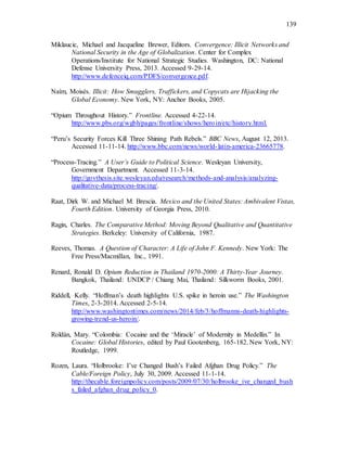 139
Miklaucic, Michael and Jacqueline Brewer, Editors. Convergence: Illicit Networks and
National Security in the Age of Globalization. Center for Complex
Operations/Institute for National Strategic Studies. Washington, DC: National
Defense University Press, 2013. Accessed 9-29-14.
http://www.defenceiq.com/PDFS/convergence.pdf.
Naím, Moisés. Illicit: How Smugglers, Traffickers, and Copycats are Hijacking the
Global Economy. New York, NY: Anchor Books, 2005.
“Opium Throughout History.” Frontline. Accessed 4-22-14.
http://www.pbs.org/wgbh/pages/frontline/shows/heroin/etc/history.html.
“Peru’s Security Forces Kill Three Shining Path Rebels.” BBC News, August 12, 2013.
Accessed 11-11-14. http://www.bbc.com/news/world-latin-america-23665778.
“Process-Tracing.” A User’s Guide to Political Science. Wesleyan University,
Government Department. Accessed 11-3-14.
http://govthesis.site.wesleyan.edu/research/methods-and-analysis/analyzing-
qualitative-data/process-tracing/.
Raat, Dirk W. and Michael M. Brescia. Mexico and the United States: Ambivalent Vistas,
Fourth Edition. University of Georgia Press, 2010.
Ragin, Charles. The Comparative Method: Moving Beyond Qualitative and Quantitative
Strategies. Berkeley: University of California, 1987.
Reeves, Thomas. A Question of Character: A Life of John F. Kennedy. New York: The
Free Press/Macmillan, Inc., 1991.
Renard, Ronald D. Opium Reduction in Thailand 1970-2000: A Thirty-Year Journey.
Bangkok, Thailand: UNDCP / Chiang Mai, Thailand: Silkworm Books, 2001.
Riddell, Kelly. “Hoffman’s death highlights U.S. spike in heroin use.” The Washington
Times, 2-3-2014. Accessed 2-5-14.
http://www.washingtontimes.com/news/2014/feb/3/hoffmanns-death-highlights-
growing-trend-us-heroin/.
Roldán, Mary. “Colombia: Cocaine and the ‘Miracle’ of Modernity in Medellín.” In
Cocaine: Global Histories, edited by Paul Gootenberg, 165-182. New York, NY:
Routledge, 1999.
Rozen, Laura. “Holbrooke: I’ve Changed Bush’s Failed Afghan Drug Policy.” The
Cable/Foreign Policy, July 30, 2009. Accessed 11-1-14.
http://thecable.foreignpolicy.com/posts/2009/07/30/holbrooke_ive_changed_bush
s_failed_afghan_drug_policy_0.
 