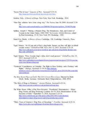 140
“Secret War in Laos.” Legacies of War. Accessed 9-19-14.
http://legaciesofwar.org/about-laos/secret-war-laos/.
Seddon, Toby. A History of Drugs. New York, New York: Routledge, 2010.
“Sino-Thai relations have come a long way.” The Nation, June 30, 2009. Accessed 2-20-
14.
http://www.nationmultimedia.com/2009/06/30/opinion/opinion_30106359.php.
Spillane, Joseph F. “Making a Modern Drug: The Manufacture, Sale, and Control of
Cocaine in the United States, 1880-1920.” In Cocaine: Global Histories, edited
by Paul Gootenberg, 21-45. New York, NY: Routledge, 1999.
Stuart-Fox, Martin. A History of Laos. Cambridge, UK: Cambridge University Press,
1997.
Tegel, Simeon. “As US ups aid to Peru’s drug battle, farmers say they will fight to defend
cocaine source.” GlobalPost/NBC News, Oct. 12, 2013. Accessed 2-25-14.
http://www.nbcnews.com/news/world/us-ups-aid-perus-drug-battle-farmers-say-
they-will-v20920291.
Tegel, Simeon. “Peru: Cocaine king’s riches don’t reach growers.” GlobalPost, Oct. 15,
2013. Accessed 2-25-14.
http://www.globalpost.com/dispatch/news/regions/americas/peru/131014/cocaine-
coca-vrae-farmers-drug-war.
“Territorial Consolidation in Colombia: The Right to Have Territory and a Territory with
Rights,” Diálogo. Accessed 11-10-14, http://dialogo-
americas.com/en_GB/articles/rmisa/features/regional_news/2014/01/06/consolida
cion-territorial.
The Most Secret Place on Earth: The CIA’s Covert War in Laos. Directed by Mark
Eberle. Berlin, Germany: Gebrueder Beetz Filmproduktion, 2008. DVD.
“The Role of Drugs in Prehistory.” Ancient Wisdom. Accessed 4-22-14,
http://www.ancient-wisdom.co.uk/prehistoricdrugs.htm.
The White House, Office of the Press Secretary. “Presidential Determination – Major
Drug Transit and Drug Producing Countries for FY 2014, Memorandum for the
Secretary of State.” September 13, 2014. Accessed 1-23-14.
http://www.whitehouse.gov/the-press-office/2013/09/13/presidential-
determination-major-drug-transit-and-drug-producing-countri.
“Thirty Years of America’s Drug War, a Chronology.” Frontline. Accessed 4-22-14.
https://www.pbs.org/wgbh/pages/frontline/shows/drugs/cron/.
 