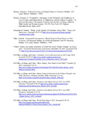 141
Thoumi, Francisco. Political Economy and Illegal Drugs in Colombia. Boulder, CO:
Lynne Rienner Publishers, 1994).
Thoumi, Francisco E. “Competitive Advantages in the Production and Trafficking of
Coca-Cocaine and Opium-Heroin in Afghanistan and the Andean Countries.” In
Innocent Bystanders: Developing Countries and the War on Drugs, edited by
Philip Keefer and Norman Loayza, 195-252. New York, NY: Palgrave
Macmillan/World Bank, 2010.
Transnational Institute, “Drugs on the Agenda of Colombian Peace Talks,” Drugs and
Democracy. Accessed 10-23-14. http://www.tni.org/article/drugs-agenda-
colombian-peace-talks.
Tullis, Lamond. Unintended Consequences: Illegal Drugs & Drug Policies in Nine
Countries. UN Research Institute for Social Development and UN University.
Boulder, CO: Lynne Rienner Publishers, 1995.
“United Nations says opium production in South East Asia's 'Golden Triangle' up 22 per
cent.” Australian Broadcasting Corporation, December 18, 2013. Accessed 9-29-
14. http://www.abc.net.au/news/2013-12-18/an-opium-production/5163102.
UN Office on Drugs and Crime. Colombia: Coca Cultivation Survey 2013, June 2014.
Accessed 10-29-14. http://www.unodc.org/documents/crop-
monitoring/Colombia/Colombia_coca_cultivation_survey_2013.pdf.
UN Office on Drugs and Crime. “Illicit Money: How Much Is Out There?” October 25,
2011. Accessed 7-18-14.
http://www.unodc.org/unodc/en/frontpage/2011/October/illicit-money_-how-
much-is-out-there.html.
UN Office on Drugs and Crime. Opium Poppy Cultivation in the Golden Triangle: Lao
PDR, Myanmar, Thailand. October, 2006. Accessed 2-11-14,
https://www.unodc.org/pdf/research/Golden_triangle_2006.pdf.
UN Office on Drugs and Crime. Southeast Asia Opium Survey 2012: Lao PDR,
Myanmar. Accessed 9-29-14. http://www.unodc.org/documents/crop-
monitoring/sea/SouthEastAsia_Report_2012_low.pdf.
UN Office of Drugs and Crime. Southeast Asia Opium Survey 2013: Lao PDR,
Myanmar. Accessed 2-13-14.
http://www.unodc.org/documents/southeastasiaandpacific/Publications/2013/SEA
_Opium_Survey_2013_web.pdf.
UN Office on Drugs and Crime. World Drug Report 2011. Accessed 9-29-14.
http://www.unodc.org/documents/data-and-
analysis/WDR2011/World_Drug_Report_2011_ebook.pdf.
 