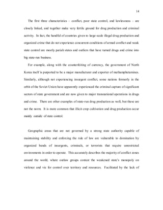 14
The first three characteristics – conflict, poor state control, and lawlessness – are
closely linked, and together make very fertile ground for drug production and criminal
activity. In fact, the handful of countries given to large-scale illegal drug production and
organized crime that do not experience concurrent conditions of armed conflict and weak
state control are mostly pariah states and outliers that have turned drugs and crime into
big state-run business.
For example, along with the counterfeiting of currency, the government of North
Korea itself is purported to be a major manufacturer and exporter of methamphetamines.
Similarly, although not experiencing insurgent conflict, some nations formerly in the
orbit of the Soviet Union have apparently experienced the criminal capture of significant
sectors of state government and are now given to major transnational operations in drugs
and crime. There are other examples of state-run drug production as well, but these are
not the norm. It is more common that illicit crop cultivation and drug production occur
mainly outside of state control.
Geographic areas that are not governed by a strong state authority capable of
maintaining stability and enforcing the rule of law are vulnerable to domination by
organized bands of insurgents, criminals, or terrorists that require unrestricted
environments in order to operate. This accurately describes the majority of conflict zones
around the world, where outlaw groups contest the weakened state’s monopoly on
violence and vie for control over territory and resources. Facilitated by the lack of
 