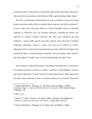 15
governance and law enforcement in such regions, these groups often support themselves
with profits from the production and trafficking of illicit goods, including illegal drugs.23
Over time, an unfortunate transformation can occur as increased revenue from illegal
business operations enables rebels to purchase better weaponry and military equipment.24
In turn, a rebel army with greater firepower is more formidable and has an increased
capability to effectively carry out insurgent operations, including the defense and
expansion of lucrative criminal enterprises like illicit crop cultivation and drug
production. Armed conflict and the drug trade regularly evolve this kind of mutually
reinforcing relationship, creating a vicious cycle that can be difficult to counter.
Subsequent efforts to reduce illicit crop production are easily sidelined by besieged states
primarily focused on counterinsurgency operations, and drug supply control measures
that do get initiated in conflict zones are often defeated amidst the chaos of war.
These particular confluential dynamics surrounding drug production are dissected in
the writings and lectures of Svante E. Cornell,25 researcher at Johns Hopkins University,
and Vanda Felbab-Brown,26 Senior Fellow at the Brookings Institute. Both authors detail
how rebel armies operating in areas of contested authority are commonly financed by
23 Vanda Felbab-Brown, “Shooting Up: The Drug Trade and Military Conflict,”
Conference Papers -- American Political Science Association, 2005 Annual Meeting,
Washington, DC.
24 Ibid., 11-12.
25 Svante E. Cornell, “Narcotics and Armed Conflict: Interaction and Implications,”
Studies in Conflict and Terrorism, Vol. 30, No. 3 (April 2007): 207-227.
26 Vanda Felbab-Brown, “Shooting Up: the Drug Trade and Military Conflict.”
 