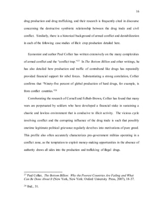 16
drug production and drug trafficking, and their research is frequently cited in discourse
concerning the destructive symbiotic relationship between the drug trade and civil
conflict. Similarly, there is a historical background of armed conflict and destabilization
in each of the following case studies of illicit crop production detailed here.
Economist and author Paul Collier has written extensively on the many complexities
of armed conflict and the “conflict trap.”27 In The Bottom Billion and other writings, he
has also detailed how production and traffic of contraband like drugs has repeatedly
provided financial support for rebel forces. Substantiating a strong correlation, Collier
confirms that “Ninety-five percent of global production of hard drugs, for example, is
from conflict countries.”28
Corroborating the research of Cornell and Felbab-Brown, Collier has found that many
wars are perpetuated by soldiers who have developed a financial stake in sustaining a
chaotic and lawless environment that is conducive to illicit activity. The vicious cycle
involving conflict and the corrupting influence of the drug trade is such that possibly
onetime legitimate political grievance regularly devolves into motivations of pure greed.
This profile also often accurately characterizes pro-government militias operating in a
conflict zone, as the temptation to exploit money-making opportunities in the absence of
authority draws all sides into the production and trafficking of illegal drugs.
27 Paul Collier, The Bottom Billion: Why the Poorest Countries Are Failing and What
Can Be Done About It (New York, New York: Oxford University Press, 2007), 18-37.
28 Ibid., 31.
 