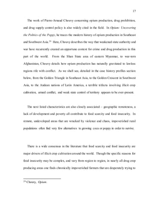 17
The work of Pierre-Arnaud Chouvy concerning opium production, drug prohibition,
and drug supply control policy is also widely cited in the field. In Opium: Uncovering
the Politics of the Poppy, he traces the modern history of opium production in Southeast
and Southwest Asia.29 Here, Chouvy describes the way that weakened state authority and
war have recurrently created an opportune context for crime and drug production in this
part of the world. From the Shan State area of eastern Myanmar, to war-torn
Afghanistan, Chouvy details how opium production has naturally gravitated to lawless
regions rife with conflict. As we shall see, detailed in the case history profiles section
below, from the Golden Triangle in Southeast Asia, to the Golden Crescent in Southwest
Asia, to the Andean nations of Latin America, a terrible trifecta involving illicit crop
cultivation, armed conflict, and weak state control of territory appears to be ever-present.
The next listed characteristics are also closely associated – geographic remoteness, a
lack of development and poverty all contribute to food scarcity and food insecurity. In
remote, undeveloped areas that are wracked by violence and chaos, impoverished rural
populations often find very few alternatives to growing coca or poppy in order to survive.
There is a wide consensus in the literature that food scarcity and food insecurity are
major drivers of illicit crop cultivation around the world. Though the specific reasons for
food insecurity may be complex, and vary from region to region, in nearly all drug crop
producing areas one finds chronically impoverished farmers that are desperately trying to
29 Chouvy, Opium.
 