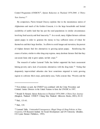 19
Control Programme (UNDCP)32, Opium Reduction in Thailand 1970-2000: A Thirty-
Year Journey.33
By comparison, Pierre-Arnaud Chouvy explains that in the mountainous nation of
Afghanistan and much of the Golden Crescent, it is the large households and limited
availability of arable land that has put the rural populations in similar circumstances
involving food scarcity and food insecurity.34 As a result, many Afghan farmers cultivate
opium poppy in order to generate the money to buy sufficient stores of wheat for
themselves and their large families. In efforts to avoid hunger and starvation, the poorest
of Afghan farmers find few alternatives to growing opium poppy. Reinforcing this
course of action, similar to other drug crop regions, many destitute farmers find that they
can secure loans only to grow opium, not licit crops.35
The research of author Lamond Tullis has further supported the basic assessment
linking poverty and a lack of economic alternatives with the drug trade.36 Noting that
desperately impoverished urbanites also have sometimes migrated to rustic growing
regions to cultivate illicit crops, particularly coca, Tullis concurs that, “Poverty and the
32 Now defunct as such, the UNDCP was combined with the Crime Prevention and
Criminal Justice Division in the United Nations to form the UNODC in 1997.
33 Ronald D. Renard, Opium Reduction in Thailand 1970-2000: A Thirty-Year Journey
(Bangkok, Thailand: UNDCP / Chiang Mai, Thailand: Silkworm Books, 2001), 28-32.
34 Ibid., 133-41.
35 Ibid., 139.
36 Lamond Tullis, Unintended Consequences: Illegal Drugs & Drug Policies in Nine
Countries, UN Research Institute for Social Development and UN University (Boulder,
CO: Lynne Rienner Publishers, 1995).
 