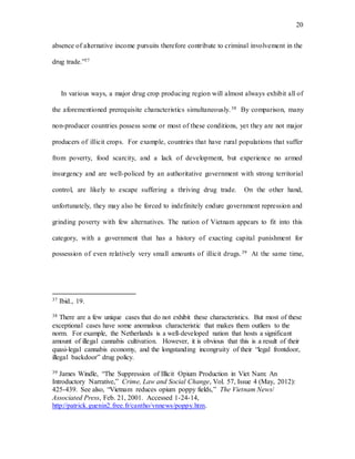 20
absence of alternative income pursuits therefore contribute to criminal involvement in the
drug trade.”37
In various ways, a major drug crop producing region will almost always exhibit all of
the aforementioned prerequisite characteristics simultaneously.38 By comparison, many
non-producer countries possess some or most of these conditions, yet they are not major
producers of illicit crops. For example, countries that have rural populations that suffer
from poverty, food scarcity, and a lack of development, but experience no armed
insurgency and are well-policed by an authoritative government with strong territorial
control, are likely to escape suffering a thriving drug trade. On the other hand,
unfortunately, they may also be forced to indefinitely endure government repression and
grinding poverty with few alternatives. The nation of Vietnam appears to fit into this
category, with a government that has a history of exacting capital punishment for
possession of even relatively very small amounts of illicit drugs.39 At the same time,
37 Ibid., 19.
38 There are a few unique cases that do not exhibit these characteristics. But most of these
exceptional cases have some anomalous characteristic that makes them outliers to the
norm. For example, the Netherlands is a well-developed nation that hosts a significant
amount of illegal cannabis cultivation. However, it is obvious that this is a result of their
quasi-legal cannabis economy, and the longstanding incongruity of their “legal frontdoor,
illegal backdoor” drug policy.
39 James Windle, “The Suppression of Illicit Opium Production in Viet Nam: An
Introductory Narrative,” Crime, Law and Social Change, Vol. 57, Issue 4 (May, 2012):
425-439. See also, “Vietnam reduces opium poppy fields,” The Vietnam News/
Associated Press, Feb. 21, 2001. Accessed 1-24-14,
http://patrick.guenin2.free.fr/cantho/vnnews/poppy.htm.
 