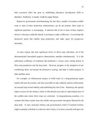 21
little consistent effort has gone to establishing alternative development (AD) or
alternative livelihoods to sustain would-be poppy farmers.
Repressive governments notwithstanding, the fact that a number of countries exhibit
some or most of these deleterious characteristics, yet do not produce illicit crops in
significant quantities, is encouraging. It indicates that if one or more of these negative
drivers is missing or radically altered, it can begin to make a difference. It can disrupt the
destructive spiral that enables drug production, and make space for progressive
movement.
In most regions that host significant levels of illicit crop cultivation, all of the
aforementioned interrelated negative characteristics manifest simultaneously. It is this
unfortunate confluence of conditions that predicates a vicious cycle, miring nations in
illicit crop production and the drug trade. However, progress in the mitigation of one
contributing factor can disrupt the destructive synergy, and help to enable progress in
other problem areas.
For example, an infrastructure project to build roads in a drug-producing region
renders that area less remote, and more accessible to state authority and law enforcement,
an essential step toward stability and establishing the rule of law. Roadways also greatly
improve access for the military, which is often denied easy entry to undeveloped areas of
the conflict-zone where illicit crops are cultivated. In drug-producing countries, it is
common that these remote areas also shelter anti-government insurgents financed by the
drug trade. In turn, increased military and governmental control of national territory
might eventually contribute to a decisive state victory, or at least a ceasefire and space for
 