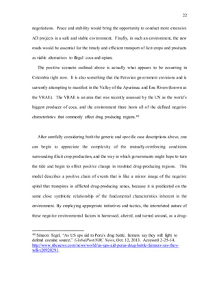 22
negotiations. Peace and stability would bring the opportunity to conduct more extensive
AD projects in a safe and stable environment. Finally, in such an environment, the new
roads would be essential for the timely and efficient transport of licit crops and products
as viable alternatives to illegal coca and opium.
The positive scenario outlined above is actually what appears to be occurring in
Colombia right now. It is also something that the Peruvian government envisions and is
currently attempting to manifest in the Valley of the Apurimac and Ene Rivers (known as
the VRAE). The VRAE is an area that was recently assessed by the UN as the world’s
biggest producer of coca, and the environment there hosts all of the defined negative
characteristics that commonly affect drug producing regions.40
After carefully considering both the generic and specific case descriptions above, one
can begin to appreciate the complexity of the mutually-reinforcing conditions
surrounding illicit crop production, and the way in which governments might hope to turn
the tide and begin to effect positive change in troubled drug-producing regions. This
model describes a positive chain of events that is like a mirror image of the negative
spiral that transpires in afflicted drug-producing zones, because it is predicated on the
same close symbiotic relationship of the fundamental characteristics inherent in the
environment. By employing appropriate initiatives and tactics, the interrelated nature of
these negative environmental factors is harnessed, altered, and turned around, as a drug-
40 Simeon Tegel, “As US ups aid to Peru’s drug battle, farmers say they will fight to
defend cocaine source,” GlobalPost/NBC News, Oct. 12, 2013. Accessed 2-25-14,
http://www.nbcnews.com/news/world/us-ups-aid-perus-drug-battle-farmers-say-they-
will-v20920291.
 