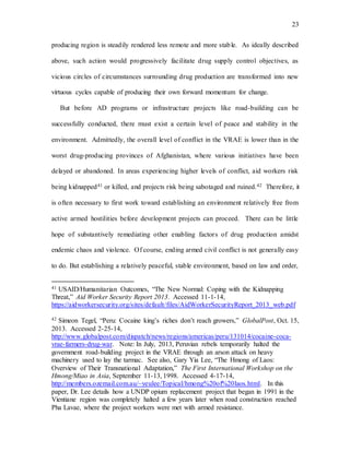 23
producing region is steadily rendered less remote and more stable. As ideally described
above, such action would progressively facilitate drug supply control objectives, as
vicious circles of circumstances surrounding drug production are transformed into new
virtuous cycles capable of producing their own forward momentum for change.
But before AD programs or infrastructure projects like road-building can be
successfully conducted, there must exist a certain level of peace and stability in the
environment. Admittedly, the overall level of conflict in the VRAE is lower than in the
worst drug-producing provinces of Afghanistan, where various initiatives have been
delayed or abandoned. In areas experiencing higher levels of conflict, aid workers risk
being kidnapped41 or killed, and projects risk being sabotaged and ruined.42 Therefore, it
is often necessary to first work toward establishing an environment relatively free from
active armed hostilities before development projects can proceed. There can be little
hope of substantively remediating other enabling factors of drug production amidst
endemic chaos and violence. Of course, ending armed civil conflict is not generally easy
to do. But establishing a relatively peaceful, stable environment, based on law and order,
41 USAID/Humanitarian Outcomes, “The New Normal: Coping with the Kidnapping
Threat,” Aid Worker Security Report 2013. Accessed 11-1-14,
https://aidworkersecurity.org/sites/default/files/AidWorkerSecurityReport_2013_web.pdf
42 Simeon Tegel, “Peru: Cocaine king’s riches don’t reach growers,” GlobalPost, Oct. 15,
2013. Accessed 2-25-14,
http://www.globalpost.com/dispatch/news/regions/americas/peru/131014/cocaine-coca-
vrae-farmers-drug-war. Note: In July, 2013, Peruvian rebels temporarily halted the
government road-building project in the VRAE through an arson attack on heavy
machinery used to lay the tarmac. See also, Gary Yia Lee, “The Hmong of Laos:
Overview of Their Transnational Adaptation,” The First International Workshop on the
Hmong/Miao in Asia, September 11-13, 1998. Accessed 4-17-14,
http://members.ozemail.com.au/~yeulee/Topical/hmong%20of%20laos.html. In this
paper, Dr. Lee details how a UNDP opium replacement project that began in 1991 in the
Vientiane region was completely halted a few years later when road construction reached
Pha Lavae, where the project workers were met with armed resistance.
 