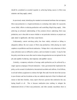 24
should be considered an essential requisite to achieving lasting success in illicit crop
reduction and drug supply control.
As previously stated, identifying the standard environmental attributes that accompany
illicit crop production is a logical preliminary to evaluating what makes for successful,
versus failed, efforts at reducing production and controlling illegal drug supply. After
achieving an advanced understanding of the common drivers underlying illicit crop
production, one is then able to assess whether or not particular initiatives or projects are
aptly aimed to significantly alter those causal factors.
Unfortunately, current anti-drug policy has been widely criticized as failing to
adequately address the root causes of illicit crop production, while placing too much
emphasis on prohibition and forced eradication. Perhaps this is why reductions of illicit
crop cultivation seem so difficult to achieve, and even harder to sustain. It may be that
the policy-tools that are most often used to reduce drug production are not optimal for the
job, and capable of achieving only temporary and qualified success.
Certainly, a temporary reduction of acreage under production can be achieved by a
single vigorous campaign of forced eradication. And a government that implements this
policy can be assured of authoritative international accolades and millions, if not billions,
in aid and military equipment to continue the fight. But aside from the harm that accrues
to poor farmers and local residents as they are suddenly deprived of their livelihoods and
means to feed their families, many expert observers question that eradication has any
lasting benefit at all. This is because eradication does nothing to mitigate the
fundamental drivers of illicit crop production, and often actually exacerbates them in
 