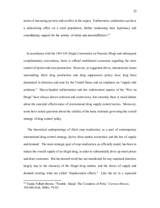 25
terms of increasing poverty and conflict in the region. Furthermore, eradication can have
a radicalizing effect on a rural population, further weakening state legitimacy and
consolidating support for the activity of rebels and narcotraffickers.43
In accordance with the 1961 UN Single Convention on Narcotic Drugs and subsequent
complimentary conventions, there is official multilateral consensus regarding the strict
control of opium and coca production. However, as suggested above, international issues
surrounding illicit drug production and drug suppression policy have long been
dominated in direction and tone by the United States and an emphasis on “supply-side
solutions.” Heavy-handed militarization and law enforcement aspects of the “War on
Drugs” have always drawn criticism and controversy, but currently there is much debate
about the essential effectiveness of conventional drug supply control tactics. Moreover,
some have raised questions about the validity of the basic rationale governing the overall
strategy of drug control policy.
The theoretical underpinnings of illicit crop eradication, as a part of contemporary
international drug control strategy, derive from market economics and the law of supply
and demand. The main strategic goal of crop eradication, as officially stated, has been to
reduce the overall supply of an illegal drug, in order to substantially drive up street prices
and deter customers. But the desired result has not manifested for any sustained duration,
largely due to the elasticity of the illegal drug market, and the forces of supply and
demand creating what are called “displacement effects.” Like the air in a squeezed
43 Vanda Felbab-Brown, “Trouble Ahead: The Cocaleros of Peru,” Current History,
105.688 (Feb. 2006): 79-83.
 