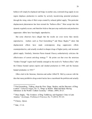 26
balloon will simply be displaced and bulge in another area, restricted drug supply in one
region displaces production to another by actively incentivizing potential producers
through the rising value of illicit crops created by reduced global supply. This particular
displacement phenomenon has been termed the “balloon effect.” Most accept that this
dynamic regularly occurs, and therefore believe that past crop eradication and production
suppression efforts have been largely unproductive.
But some observers have alleged that the results are even worse than merely
unproductive. Authors such as Paul Gootenberg 44 and Bruce Bagley 45 claim that
displacement effects have made contemporary drug suppression efforts
counterproductive, and actually resulted in cheaper drugs of higher purity, and increased
global supply. Similarly, historian Pierre-Arnaud Chouvy authoritatively criticizes the
effectiveness of current anti-drug strategy. 46 He points out that even the notorious
“Golden Triangle” region itself initially emerged as the result of a “balloon effect,” after
the Chinese banned opium exports and slashed production in 1949, and the Iranians
banned production in 1955.47
Often cited in the literature, historian and author Alfred W. McCoy concurs with the
idea that many prohibitive drug-control tactics have exacerbated the problem and actually
44 Paul Gootenberg, “Talking about the Flow: Drugs, Borders, and the Discourse of Drug
Control,” Cultural Critique, No. 71, “Drugs in Motion: Mind-and-Body-Altering
Substances in the World’s Cultural Economy,” (Winter, 2009): 20-21.
45 Bruce Bagley, “The Evolution of Drug Trafficking and Organized Crime in Latin
America,” Sociologia, Problemas E Prácticas, No. 71 (2013): 99-123.
46 Chouvy, Opium.
47 Ibid., 17-18.
 