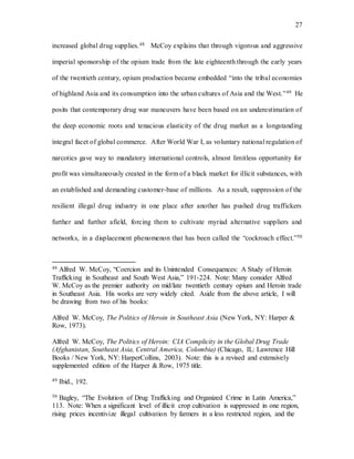 27
increased global drug supplies.48 McCoy explains that through vigorous and aggressive
imperial sponsorship of the opium trade from the late eighteenth through the early years
of the twentieth century, opium production became embedded “into the tribal economies
of highland Asia and its consumption into the urban cultures of Asia and the West.”49 He
posits that contemporary drug war maneuvers have been based on an underestimation of
the deep economic roots and tenacious elasticity of the drug market as a longstanding
integral facet of global commerce. After World War I, as voluntary national regulation of
narcotics gave way to mandatory international controls, almost limitless opportunity for
profit was simultaneously created in the form of a black market for illicit substances, with
an established and demanding customer-base of millions. As a result, suppression of the
resilient illegal drug industry in one place after another has pushed drug traffickers
further and further afield, forcing them to cultivate myriad alternative suppliers and
networks, in a displacement phenomenon that has been called the “cockroach effect.”50
48 Alfred W. McCoy, “Coercion and its Unintended Consequences: A Study of Heroin
Trafficking in Southeast and South West Asia,” 191-224. Note: Many consider Alfred
W. McCoy as the premier authority on mid/late twentieth century opium and Heroin trade
in Southeast Asia. His works are very widely cited. Aside from the above article, I will
be drawing from two of his books:
Alfred W. McCoy, The Politics of Heroin in Southeast Asia (New York, NY: Harper &
Row, 1973).
Alfred W. McCoy, The Politics of Heroin: CIA Complicity in the Global Drug Trade
(Afghanistan, Southeast Asia, Central America, Colombia) (Chicago, IL: Lawrence Hill
Books / New York, NY: HarperCollins, 2003). Note: this is a revised and extensively
supplemented edition of the Harper & Row, 1975 title.
49 Ibid., 192.
50 Bagley, “The Evolution of Drug Trafficking and Organized Crime in Latin America,”
113. Note: When a significant level of illicit crop cultivation is suppressed in one region,
rising prices incentivize illegal cultivation by farmers in a less restricted region, and the
 