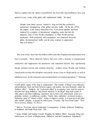 28
McCoy explains that the upshot of prohibition has been that narcotraffickers have now
spread to every corner of the globe with sophisticated ability. He states:
Despite some initial success, America’s drug war had thus produced a
paradoxical strengthening of the global narcotics traffic. By the late 1970s,
the simplex of the Turkey-Marseilles-New York heroin pipeline had been
replaced by a complex of international smuggling routes that tied the
disparate zones of First World consumption to Third World narcotics
production. With production and consumption now dispersed about the
globe, the international traffic was far more resistant to suppression
than ever before.51
But some critics insist that the balloon effect and other displacement phenomena have
been overstated. These observers believe that even with a measure of displacement,
eradication and suppression are productive and important because they significantly
disrupt criminal activity and criminal networks. Authors James Windle and Graham
Farrell point out that this disruption necessarily incurs a loss in illegal profit, as well as
additional costs for the relocation and reestablishment of criminal operations.52 Drawing
overall global supply of the drug is compensated. This transfer of illegal crop cultivation
and production, back and forth between regions and nations, has been famously called the
“balloon effect.” Similarly, the “cockroach effect” is an amusing term, used by some to
describe how drug traffickers and persons involved in the illegal drug trade scatter to
other places and other trafficking operations due to heavy law enforcement action in a
particular territory or trafficking corridor. Finally then, authorities are forced to play a
frustrating game of “whack-a-mole,” trying to suppress activity as it pops up in one place
after another. (Bagley, as quoted by John Lyons, “Cocaine: The New Front Lines,” Wall
Street Journal, January 14, 2012.)
51 McCoy, “Coercion and its Unintended Consequences: A Study of Heroin Trafficking
in Southeast and South West Asia,” 206.
52 James Windle and Graham Farrell, “Popping the Balloon Effect: Assessing Drug Law
Enforcement in Terms of Displacement, Diffusion, and the Containment Hypothesis,”
 