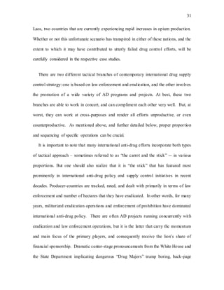 31
Laos, two countries that are currently experiencing rapid increases in opium production.
Whether or not this unfortunate scenario has transpired in either of these nations, and the
extent to which it may have contributed to utterly failed drug control efforts, will be
carefully considered in the respective case studies.
There are two different tactical branches of contemporary international drug supply
control strategy: one is based on law enforcement and eradication, and the other involves
the promotion of a wide variety of AD programs and projects. At best, these two
branches are able to work in concert, and can compliment each other very well. But, at
worst, they can work at cross-purposes and render all efforts unproductive, or even
counterproductive. As mentioned above, and further detailed below, proper proportion
and sequencing of specific operations can be crucial.
It is important to note that many international anti-drug efforts incorporate both types
of tactical approach – sometimes referred to as “the carrot and the stick” -- in various
proportions. But one should also realize that it is “the stick” that has featured most
prominently in international anti-drug policy and supply control initiatives in recent
decades. Producer-countries are tracked, rated, and dealt with primarily in terms of law
enforcement and number of hectares that they have eradicated. In other words, for many
years, militarized eradication operations and enforcement of prohibition have dominated
international anti-drug policy. There are often AD projects running concurrently with
eradication and law enforcement operations, but it is the latter that carry the momentum
and main focus of the primary players, and consequently receive the lion’s share of
financial sponsorship. Dramatic center-stage pronouncements from the White House and
the State Department implicating dangerous “Drug Majors” trump boring, back-page
 