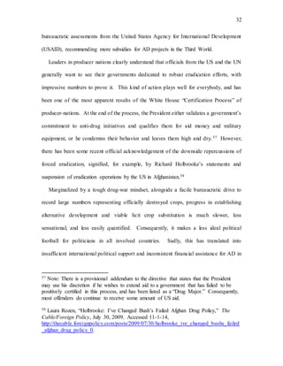 32
bureaucratic assessments from the United States Agency for International Development
(USAID), recommending more subsidies for AD projects in the Third World.
Leaders in producer nations clearly understand that officials from the US and the UN
generally want to see their governments dedicated to robust eradication efforts, with
impressive numbers to prove it. This kind of action plays well for everybody, and has
been one of the most apparent results of the White House “Certification Process” of
producer-nations. At the end of the process, the President either validates a government’s
commitment to anti-drug initiatives and qualifies them for aid money and military
equipment, or he condemns their behavior and leaves them high and dry.57 However,
there has been some recent official acknowledgement of the downside repercussions of
forced eradication, signified, for example, by Richard Holbrooke’s statements and
suspension of eradication operations by the US in Afghanistan.58
Marginalized by a tough drug-war mindset, alongside a facile bureaucratic drive to
record large numbers representing officially destroyed crops, progress in establishing
alternative development and viable licit crop substitution is much slower, less
sensational, and less easily quantified. Consequently, it makes a less ideal political
football for politicians in all involved countries. Sadly, this has translated into
insufficient international political support and inconsistent financial assistance for AD in
57 Note: There is a provisional addendum to the directive that states that the President
may use his discretion if he wishes to extend aid to a government that has failed to be
positively certified in this process, and has been listed as a “Drug Major.” Consequently,
most offenders do continue to receive some amount of US aid.
58 Laura Rozen, “Holbrooke: I’ve Changed Bush’s Failed Afghan Drug Policy,” The
Cable/Foreign Policy, July 30, 2009. Accessed 11-1-14,
http://thecable.foreignpolicy.com/posts/2009/07/30/holbrooke_ive_changed_bushs_failed
_afghan_drug_policy_0.
 