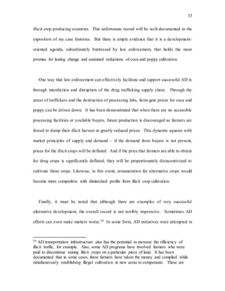33
illicit crop producing countries. This unfortunate record will be well-documented in the
exposition of my case histories. But there is ample evidence that it is a development-
oriented agenda, subordinately buttressed by law enforcement, that holds the most
promise for lasting change and sustained reductions of coca and poppy cultivation.
One way that law enforcement can effectively facilitate and support successful AD is
through interdiction and disruption of the drug trafficking supply chain. Through the
arrest of traffickers and the destruction of processing labs, farm-gate prices for coca and
poppy can be driven down. It has been demonstrated that when there are no accessible
processing facilities or available buyers, future production is discouraged as farmers are
forced to dump their illicit harvest at greatly reduced prices. This dynamic squares with
market principles of supply and demand – if the demand from buyers is not present,
prices for the illicit crops will be deflated. And if the price that farmers are able to obtain
for drug crops is significantly deflated, they will be proportionately disincentivized to
cultivate those crops. Likewise, in this event, remuneration for alternative crops would
become more competitive with diminished profits from illicit crop cultivation.
Finally, it must be noted that although there are examples of very successful
alternative development, the overall record is not terribly impressive. Sometimes AD
efforts can even make matters worse.59 In some form, AD initiatives were attempted in
59 AD transportation infrastructure also has the potential to increase the efficiency of
illicit traffic, for example. Also, some AD programs have involved farmers who were
paid to discontinue raising illicit crops on a particular piece of land. It has been
documented that in some cases, these farmers have taken the money and complied while
simultaneously establishing illegal cultivation in new areas to compensate. These are
 