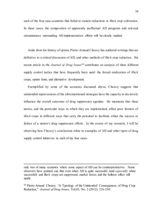 34
each of the four case-countries that failed to sustain reductions in illicit crop cultivation.
In these cases, the composition of apparently ineffectual AD programs and relevant
circumstances surrounding AD implementation efforts will be closely studied.
Aside from his history of opium, Pierre-Arnaud Chouvy has authored writings that are
definitive to a critical discussion of AD, and other methods of illicit crop reduction. His
recent article in the Journal of Drug Issues60 contributes an analysis of three different
supply control tactics that have frequently been used: the forced eradication of illicit
crops, opium bans, and alternative development.
Exemplified by some of the scenarios discussed above, Chouvy suggests that
unintended repercussions of the aforementioned strategies have the capacity to decisively
influence the overall outcomes of drug suppression agendas. He maintains that these
tactics, and the particular ways in which they are implemented, affect poor farmers of
illicit crops in different ways that carry the potential to facilitate either the success or
failure of a nation’s drug suppression efforts. In the course of my research, I will be
observing how Chouvy’s conclusions relate to examples of AD and other types of drug
supply control initiatives in each of my four cases.
only two of many scenarios where some aspect of AD can be counterproductive. Some
observers have pointed out, that even when AD is quite successful (and especially when
successful) and illicit crops are suppressed, market forces and the balloon effect still
apply.
60 Pierre-Arnaud Chouvy, “A Typology of the Unintended Consequences of Drug Crop
Reduction,” Journal of Drug Issues, Vol.43, No. 2 (2012): 216-230.
 