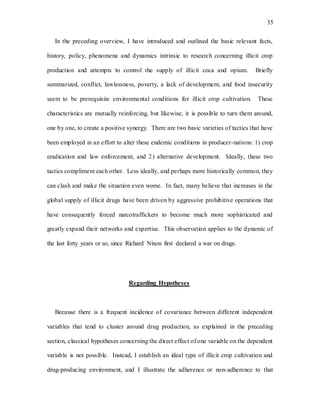 35
In the preceding overview, I have introduced and outlined the basic relevant facts,
history, policy, phenomena and dynamics intrinsic to research concerning illicit crop
production and attempts to control the supply of illicit coca and opium. Briefly
summarized, conflict, lawlessness, poverty, a lack of development, and food insecurity
seem to be prerequisite environmental conditions for illicit crop cultivation. These
characteristics are mutually reinforcing, but likewise, it is possible to turn them around,
one by one, to create a positive synergy. There are two basic varieties of tactics that have
been employed in an effort to alter these endemic conditions in producer-nations: 1) crop
eradication and law enforcement, and 2) alternative development. Ideally, these two
tactics compliment each other. Less ideally, and perhaps more historically common, they
can clash and make the situation even worse. In fact, many believe that increases in the
global supply of illicit drugs have been driven by aggressive prohibitive operations that
have consequently forced narcotraffickers to become much more sophisticated and
greatly expand their networks and expertise. This observation applies to the dynamic of
the last forty years or so, since Richard Nixon first declared a war on drugs.
Regarding Hypotheses
Because there is a frequent incidence of covariance between different independent
variables that tend to cluster around drug production, as explained in the preceding
section, classical hypotheses concerning the direct effect of one variable on the dependent
variable is not possible. Instead, I establish an ideal type of illicit crop cultivation and
drug-producing environment, and I illustrate the adherence or non-adherence to that
 