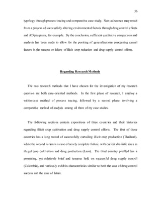 36
typology through process tracing and comparative case study. Non-adherence may result
from a process of successfully altering environmental factors through drug control efforts
and AD programs, for example. By the conclusion, sufficient qualitative comparison and
analysis has been made to allow for the positing of generalizations concerning causal
factors in the success or failure of illicit crop reduction and drug supply control efforts.
Regarding ResearchMethods
The two research methods that I have chosen for the investigation of my research
question are both case-oriented methods. In the first phase of research, I employ a
within-case method of process tracing, followed by a second phase involving a
comparative method of analysis among all three of my case studies.
The following sections contain expositions of three countries and their histories
regarding illicit crop cultivation and drug supply control efforts. The first of those
countries has a long record of successfully curtailing illicit crop production (Thailand),
while the second nation is a case of nearly complete failure, with current dramatic rises in
illegal crop cultivation and drug production (Laos). The third country profiled has a
promising, yet relatively brief and tenuous hold on successful drug supply control
(Colombia), and variously exhibits characteristics similar to both the case of drug control
success and the case of failure.
 