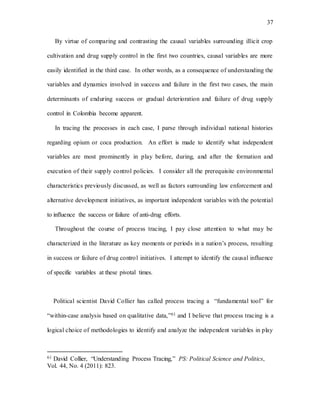 37
By virtue of comparing and contrasting the causal variables surrounding illicit crop
cultivation and drug supply control in the first two countries, causal variables are more
easily identified in the third case. In other words, as a consequence of understanding the
variables and dynamics involved in success and failure in the first two cases, the main
determinants of enduring success or gradual deterioration and failure of drug supply
control in Colombia become apparent.
In tracing the processes in each case, I parse through individual national histories
regarding opium or coca production. An effort is made to identify what independent
variables are most prominently in play before, during, and after the formation and
execution of their supply control policies. I consider all the prerequisite environmental
characteristics previously discussed, as well as factors surrounding law enforcement and
alternative development initiatives, as important independent variables with the potential
to influence the success or failure of anti-drug efforts.
Throughout the course of process tracing, I pay close attention to what may be
characterized in the literature as key moments or periods in a nation’s process, resulting
in success or failure of drug control initiatives. I attempt to identify the causal influence
of specific variables at these pivotal times.
Political scientist David Collier has called process tracing a “fundamental tool” for
“within-case analysis based on qualitative data,”61 and I believe that process tracing is a
logical choice of methodologies to identify and analyze the independent variables in play
61 David Collier, “Understanding Process Tracing,” PS: Political Science and Politics,
Vol. 44, No. 4 (2011): 823.
 