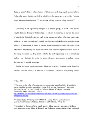 38
during a nation’s history of production of illicit crops and drug supply control efforts.
Collier also states that the method is valuable to the researcher as a tool for “gaining
insight into causal mechanisms,”62 which is the primary objective of my research.63
Case study is an explanatory analysis of a person, group, or event. The method
benefits from the discreet or finite nature of a subject in attempting to explain the causes
of a particular historical outcome, such as the success or failure of a drug suppression
initiative. In turn, case-oriented research involving an analytical comparison of separate
instances of an outcome is useful in making generalizations concerning the causes of the
outcome.64 After tracing the processes within each case leading to success or failure in
illicit crop reduction and drug control efforts, the next logical step is to comparatively
analyze my findings in order to cross-reference conclusions regarding causal
determinants for specific outcomes.
Finally, in comparing my three cases, I have the benefit of variation on the dependent
variable: cases of failure,65 in addition to examples of successful drug supply control.
62 Ibid., 824.
63 For more on the value of process tracing to determine causal variables in qualitative
research and its increasing prominence in the field, see the “Discussion” section of
“Process-Tracing,” A User’s Guide to Political Science, Wesleyan University,
Government Dept. Accessed 11-3-14,
http://govthesis.site.wesleyan.edu/research/methods-and-analysis/analyzing-qualitative-
data/process-tracing/.
64 Charles Ragin, The Comparative Method: Moving Beyond Qualitative and
Quantitative Strategies (Berkeley: University of California, 1987), 35.
65 In addition to the case of drug supply control failure currently experienced in Laos,
given examples of past failure in Thailand and Colombia are educational when contrasted
 