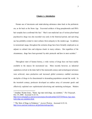 3
Chapter 1. Introduction
Human use of intoxicants and mind-altering substances dates back to the prehistoric
era, as far back as the Stone Age. Excavated artifacts of drug paraphernalia and DNA
hair samples have confirmed this fact.1 Man’s non-medicinal use of various plant-based
psychoactive drugs was also recorded very early in the historical period, and such drug
use has probably existed in most cultures from antiquity to the modern age. In addition
to recreational usage, throughout the centuries drugs have been formally employed as an
adjunct to cultural rites and religious rituals in many cultures. But regardless of the
circumstance, drugs have been governed by strict protocols and laws in most societies.2
Throughout most of human history, a wide variety of drugs have not been readily
available to the masses for recreational use. More recently however, as industrial
capitalism evolved in the latter half of the nineteenth century and technological advances
were achieved, mass production and increased global commerce enabled enormous
stockpiles of drugs to be disseminated to demanding populations around the world. In
the twentieth century, producers developed an endless array of consumer goods and
effectively exploited new sophisticated advertising and marketing techniques. Modern
1 Jonathan Wynne-Jones, “Stone Age man took drugs, say scientists,” The Telegraph,
Oct. 19, 2008. Accessed 4-22-14,
http://www.telegraph.co.uk/news/newstopics/howaboutthat/3225729/Stone-Age-man-
took-drgs-say-scientists.html.
2 “The Role of Drugs in Prehistory,” Ancient Wisdom. Accessed 4-22-14,
http://www.ancient-wisdom.co.uk/prehistoricdrugs.htm.
 