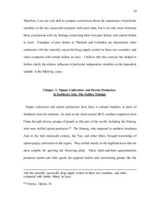 39
Therefore, I am not only able to compare conclusions about the importance of particular
variables in the two successful countries with each other, but I can also cross-reference
those conclusions with my findings concerning their own past failure, and current failure
in Laos. Examples of past failure in Thailand and Colombia are educational when
contrasted with the currently successful drug supply control in these two countries, and
when compared with similar failure in Laos. I believe that this exercise has helped to
further clarify the relative influence of particular independent variables on the dependent
variable in the following cases.
Chapter 2. Opium Cultivation and Heroin Production
in Southeast Asia: The Golden Triangle
Poppy cultivation and opium production have been a cultural tradition in parts of
Southeast Asia for centuries. As early as the ninth century BCE, southern migration from
China brought diverse groups of people to this part of the world, including the Hmong,
who were skilled opium producers.66 The Hmong, who migrated to northern Southeast
Asia in the mid nineteenth century, the Yao, and other tribes, brought knowledge of
opium poppy cultivation to the region. They settled mainly in the highland areas that are
most suitable for growing the flowering plant. These slash-and-burn agriculturalists
produced opium and other goods for regional traders and caravanning groups like the
with the currently successful drug supply control in these two countries, and when
compared with similar failure in Laos.
66 Chouvy, Opium, 14.
 